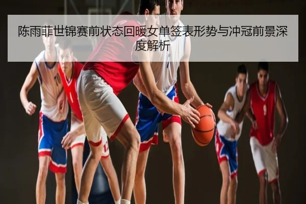 陈雨菲世锦赛前状态回暖女单签表形势与冲冠前景深度解析