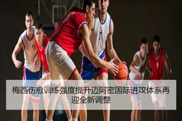 梅西伤愈训练强度提升迈阿密国际进攻体系再迎全新调整