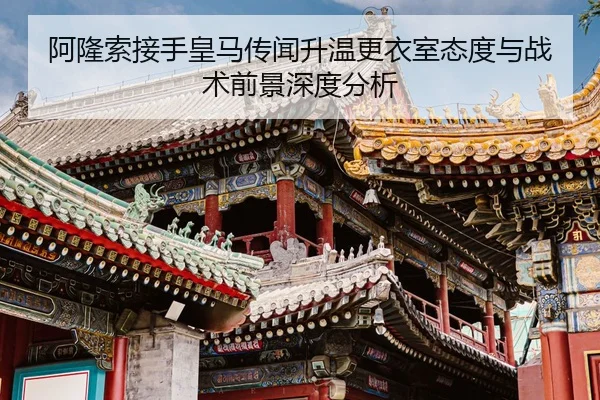 阿隆索接手皇马传闻升温更衣室态度与战术前景深度分析