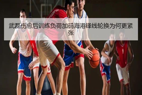 武磊伤愈后训练负荷加码海港锋线轮换为何更紧张